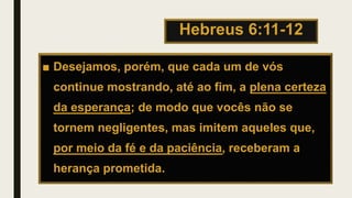 Hebreus 6:11-12
■ Desejamos, porém, que cada um de vós
continue mostrando, até ao fim, a plena certeza
da esperança; de modo que vocês não se
tornem negligentes, mas imitem aqueles que,
por meio da fé e da paciência, receberam a
herança prometida.
 