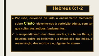 Hebreus 6:1-2
■ Por isso, deixando de lado o ensinamento elementar
sobre Cristo, elevemo-nos à perfeição adulta, sem ter
que voltar aos antigos fundamentos:
 o arrependimento das obras mortas, e a fé em Deus, a
doutrina sobre os batismos e a imposição das mãos, a
ressurreição dos mortos e o julgamento eterno.
 