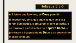 Hebreus 6:3-5
■ É isto o que faremos, se Deus permitir.
É impossível, pois, que aqueles que uma vez
foram iluminados, e provaram o dom celestial, e
se tornaram participantes do Espírito Santo, e
provaram a boa palavra de Deus e os poderes do
mundo vindouro,
 