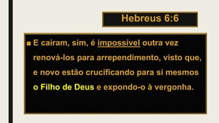 Hebreus 6:6
■ E caíram, sim, é impossível outra vez
renová-los para arrependimento, visto que,
e novo estão crucificando para si mesmos
o Filho de Deus e expondo-o à vergonha.
 