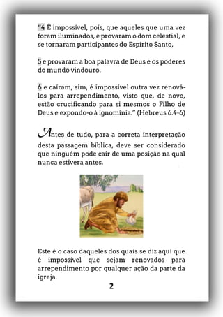 2
“4 É impossível, pois, que aqueles que uma vez
foram iluminados, e provaram o dom celestial, e
se tornaram participantes do Espírito Santo,
5 e provaram a boa palavra de Deus e os poderes
do mundo vindouro,
6 e caíram, sim, é impossível outra vez renová-
los para arrependimento, visto que, de novo,
estão crucificando para si mesmos o Filho de
Deus e expondo-o à ignomínia.” (Hebreus 6.4-6)
Antes de tudo, para a correta interpretação
desta passagem bíblica, deve ser considerado
que ninguém pode cair de uma posição na qual
nunca estivera antes.
Este é o caso daqueles dos quais se diz aqui que
é impossível que sejam renovados para
arrependimento por qualquer ação da parte da
igreja.
 