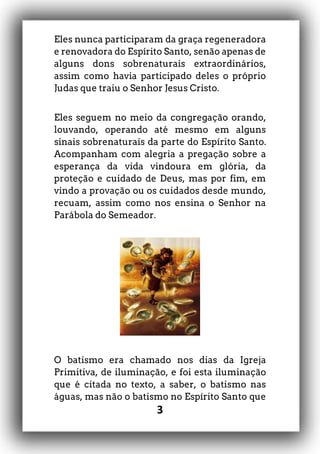 3
Eles nunca participaram da graça regeneradora
e renovadora do Espírito Santo, senão apenas de
alguns dons sobrenaturais extraordinários,
assim como havia participado deles o próprio
Judas que traiu o Senhor Jesus Cristo.
Eles seguem no meio da congregação orando,
louvando, operando até mesmo em alguns
sinais sobrenaturais da parte do Espírito Santo.
Acompanham com alegria a pregação sobre a
esperança da vida vindoura em glória, da
proteção e cuidado de Deus, mas por fim, em
vindo a provação ou os cuidados desde mundo,
recuam, assim como nos ensina o Senhor na
Parábola do Semeador.
O batismo era chamado nos dias da Igreja
Primitiva, de iluminação, e foi esta iluminação
que é citada no texto, a saber, o batismo nas
águas, mas não o batismo no Espírito Santo que
 