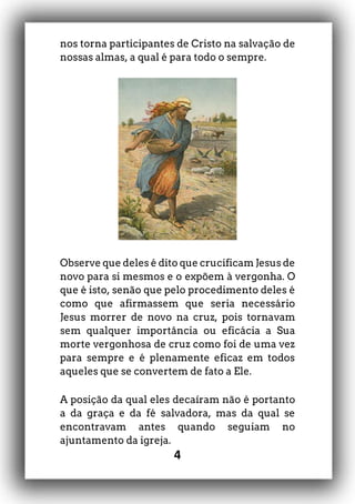 4
nos torna participantes de Cristo na salvação de
nossas almas, a qual é para todo o sempre.
Observe que deles é dito que crucificam Jesus de
novo para si mesmos e o expõem à vergonha. O
que é isto, senão que pelo procedimento deles é
como que afirmassem que seria necessário
Jesus morrer de novo na cruz, pois tornavam
sem qualquer importância ou eficácia a Sua
morte vergonhosa de cruz como foi de uma vez
para sempre e é plenamente eficaz em todos
aqueles que se convertem de fato a Ele.
A posição da qual eles decaíram não é portanto
a da graça e da fé salvadora, mas da qual se
encontravam antes quando seguiam no
ajuntamento da igreja.
 