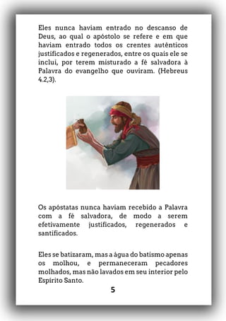 5
Eles nunca haviam entrado no descanso de
Deus, ao qual o apóstolo se refere e em que
haviam entrado todos os crentes autênticos
justificados e regenerados, entre os quais ele se
inclui, por terem misturado a fé salvadora à
Palavra do evangelho que ouviram. (Hebreus
4.2,3).
Os apóstatas nunca haviam recebido a Palavra
com a fé salvadora, de modo a serem
efetivamente justificados, regenerados e
santificados.
Eles se batizaram, mas a água do batismo apenas
os molhou, e permaneceram pecadores
molhados, mas não lavados em seu interior pelo
Espírito Santo.
 