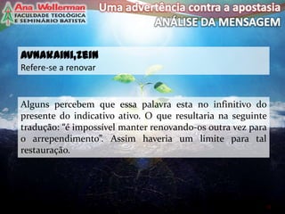 avnakaini,zein
Refere-se a renovar
11
Alguns percebem que essa palavra esta no infinitivo do
presente do indicativo ativo. O que resultaria na seguinte
tradução: “é impossível manter renovando-os outra vez para
o arrependimento”. Assim haveria um limite para tal
restauração.
 