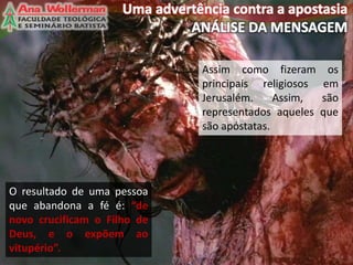 Assim como fizeram os
principais religiosos em
Jerusalém. Assim, são
representados aqueles que
são apóstatas.
12
O resultado de uma pessoa
que abandona a fé é: “de
novo crucificam o Filho de
Deus, e o expõem ao
vitupério”.
 