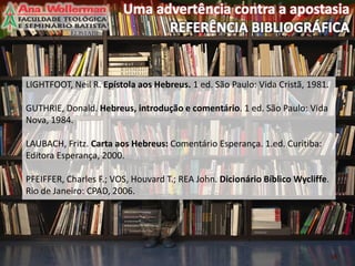 18
LIGHTFOOT, Neil R. Epístola aos Hebreus. 1 ed. São Paulo: Vida Cristã, 1981.
GUTHRIE, Donald. Hebreus, introdução e comentário. 1 ed. São Paulo: Vida
Nova, 1984.
LAUBACH, Fritz. Carta aos Hebreus: Comentário Esperança. 1.ed. Curitiba:
Editora Esperança, 2000.
PFEIFFER, Charles F.; VOS, Houvard T.; REA John. Dicionário Bíblico Wycliffe.
Rio de Janeiro: CPAD, 2006.
 
