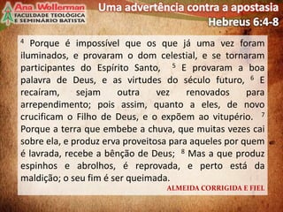4 Porque é impossível que os que já uma vez foram
iluminados, e provaram o dom celestial, e se tornaram
participantes do Espírito Santo, 5 E provaram a boa
palavra de Deus, e as virtudes do século futuro, 6 E
recaíram, sejam outra vez renovados para
arrependimento; pois assim, quanto a eles, de novo
crucificam o Filho de Deus, e o expõem ao vitupério. 7
Porque a terra que embebe a chuva, que muitas vezes cai
sobre ela, e produz erva proveitosa para aqueles por quem
é lavrada, recebe a bênção de Deus; 8 Mas a que produz
espinhos e abrolhos, é reprovada, e perto está da
maldição; o seu fim é ser queimada.
ALMEIDA CORRIGIDA E FIEL
3
 