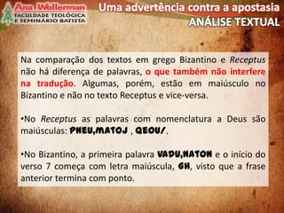 Na comparação dos textos em grego Bizantino e Receptus
não há diferença de palavras, o que também não interfere
na tradução. Algumas, porém, estão em maiúsculo no
Bizantino e não no texto Receptus e vice-versa.
•No Receptus as palavras com nomenclatura a Deus são
maiúsculas: Pneu,matoj , Qeou/.
•No Bizantino, a primeira palavra VAdu,naton e o início do
verso 7 começa com letra maiúscula, Gh, visto que a frase
anterior termina com ponto.
5
 