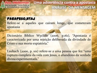 parapeso,ntaj
Refere-se a aqueles que caíram longe, que cometeram
apostasia
10
Dicionário Bíblico Wycliffe (2006, p.161), “Apostasia é
caracterizada por uma rejeição deliberada da divindade de
Cristo e sua morte expiatória.”
Laubach (2000, p. 101) refere-se a uma pessoa que fez “uma
ruptura completa da vida com Jesus, o abandono da verdade
divina experimentada.”
 