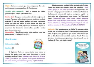 Objetivo: Ensinar as crianças que a nossa esperança deve estar
em Cristo e que somente a palavra de Deus é eterna.
Versículo para memorizar: “Mas a palavra do Senhor
permanece para sempre”. (1 Pedro 1.25a)
Quebra - Gelo: Leve para a sala cartões coloridos em forma de
coração. Peça para cada criança escrever no cartão seu versículo
preferido. Se elas não tiverem nenhum, peça para procurarem
algum que goste na Bíblia. Se elas tiverem um, mas não
lembrarem onde está escrito, ajude-as a encontrarem. Depois de
escreverem, elas deverão ler em voz alta e guardar o cartão
para levarem para casa.
Compartilhar: “Guardei no coração a tua palavra para não
pecar contra ti”. (Salmos 119.11- NVI)
Hora do ensino:
Autor do Livro: Pedro
Capítulos: 05
O Apóstolo Pedro em sua primeira carta chama a
atenção da igreja para algo muito importante: a nossa
esperança em Jesus Cristo. “Bendito seja o Deus e Pai de nosso
Senhor Jesus Cristo, que, segundo a sua grande misericórdia,
nos gerou de novo para uma viva esperança...” (1 Pedro 1.3).
Ainda no primeiro capítulo Pedro, inspirado pelo Espírito
Santo nos ensina que devemos andar em santidade: “Sede
santos, porque eu sou santo” (1 Pedro 1.16). Aprendemos que
devemos estar preparados e andar em santidade e obediência à
Palavra, pois a nossa vida aqui na terra passa rápido e a
única coisa que irá permanecer para sempre é a Palavra de
Deus! “Porque toda carne é como a erva, e toda a glória do
homem, como a flor da erva. Secou-se a erva, e caiu a sua flor;
mas a palavra do Senhor permanece para sempre. E esta é a
palavra que entre vós foi evangelizada” (1 Pedro 1.24,25).
Aplicação: Você acredita mesmo na Bíblia? A sua vida está de
acordo com a Palavra de Deus? A nossa viva esperança deve
estar em Jesus e isso quer dizer que um dia iremos morar com
Ele no Céu. Como você tem vivido aqui na Terra? Para que
possamos viver eternamente precisamos viver de acordo com a
Palavra de Deus, pois só ela é eterna!
 