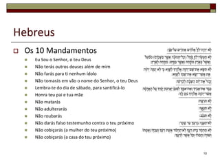 Hebreus
   Os 10 Mandamentos
       Eu Sou o Senhor, o teu Deus
       Não terás outros deuses além de mim
       Não farás para ti nenhum ídolo
       Não tomarás em vão o nome do Senhor, o teu Deus
       Lembra-te do dia de sábado, para santificá-lo
       Honra teu pai e tua mãe
       Não matarás
       Não adulterarás
       Não roubarás
       Não darás falso testemunho contra o teu próximo
       Não cobiçarás (a mulher do teu próximo)
       Não cobiçarás (a casa do teu próximo)


                                                          10
 