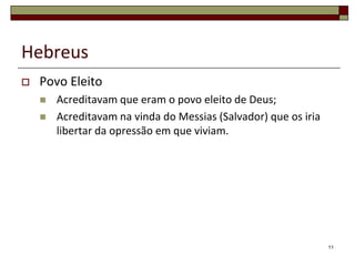 Hebreus
   Povo Eleito
       Acreditavam que eram o povo eleito de Deus;
       Acreditavam na vinda do Messias (Salvador) que os iria
        libertar da opressão em que viviam.




                                                                 11
 