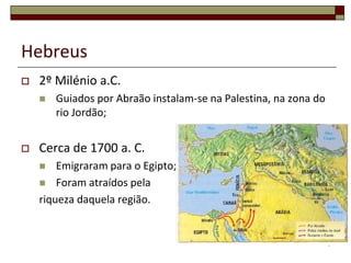 Hebreus
   2º Milénio a.C.
       Guiados por Abraão instalam-se na Palestina, na zona do
        rio Jordão;


   Cerca de 1700 a. C.
       Emigraram para o Egipto;
     Foram atraídos pela
    riqueza daquela região.


                                                                  4
 