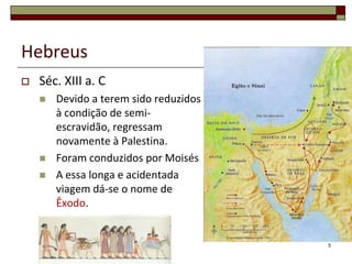 Hebreus
   Séc. XIII a. C
       Devido a terem sido reduzidos
        à condição de semi-
        escravidão, regressam
        novamente à Palestina.
       Foram conduzidos por Moisés
       A essa longa e acidentada
        viagem dá-se o nome de
        Êxodo.


                                        5
 