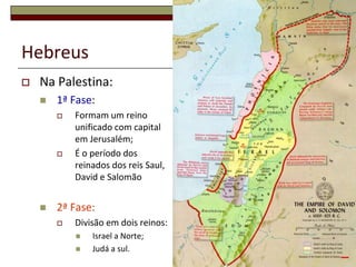 Hebreus
   Na Palestina:
       1ª Fase:
           Formam um reino
            unificado com capital
            em Jerusalém;
           É o período dos
            reinados dos reis Saul,
            David e Salomão


       2ª Fase:
           Divisão em dois reinos:
               Israel a Norte;
               Judá a sul.           6
 