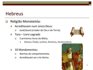 Hebreus
   Religião Monoteísta:
       Acreditavam num único Deus:
           Javé/Jeová (criador do Céu e da Terra);
       Tora – Livro sagrado
           5 primeiros livros da Bíblia;
               Gênesis, Êxodo, Levítico, Números, Deuteronômio


       10 Mandamentos:
           Normas de comportamento;
           Acreditavam ser a lei divina.

                                                                  9
 