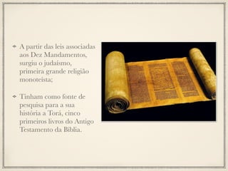 A partir das leis associadas
aos Dez Mandamentos,
surgiu o judaísmo,
primeira grande religião
monoteísta;
Tinham como fonte de
pesquisa para a sua
história a Torá, cinco
primeiros livros do Antigo
Testamento da Bíblia.
 