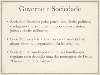 Governo e Sociedade
Sociedade liderada pelos patriarcas, chefes políticos
e religiosos que exerciam funções de sacerdotes,
juízes e chefes militares;
Sociedade escravista, onde os escravos detinham
alguns direitos assegurados pela lei religiosa;
Sociedade formada por numerosas famílias que
seguiam com devoção uma das mensagens de Deus:
“Crescei e multiplicai-vos”.
 