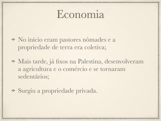 Economia
No início eram pastores nômades e a
propriedade de terra era coletiva;
Mais tarde, já ﬁxos na Palestina, desenvolveram
a agricultura e o comércio e se tornaram
sedentários;
Surgiu a propriedade privada.
 