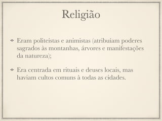 Religião
Eram politeístas e animistas (atribuíam poderes
sagrados às montanhas, árvores e manifestações
da natureza);
Era centrada em rituais e deuses locais, mas
haviam cultos comuns à todas as cidades.
 