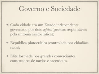 Governo e Sociedade
Cada cidade era um Estado independente
governado por dois sufetas (pessoas responsáveis
pela sintonia aristocrática);
República plutocrática (controlada por cidadãos
ricos);
Elite formada por grandes comerciantes,
construtores de navios e sacerdotes.
 