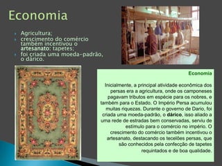 EconomiaAgricultura;crescimento do comércio também incentivou o artesanato: tapetes;foi criada uma moeda-padrão, o dárico.   EconomiaInicialmente, a principal atividade econômica dos persas era a agricultura, onde os camponeses pagavam tributos em espécie para os nobres, e também para o Estado. O Império Persa acumulou muitas riquezas. Durante o governo de Dario, foi criada uma moeda-padrão, o dárico, isso aliado a uma rede de estradas bem conservadas, serviu de estímulo para o comércio no império. O crescimento do comércio também incentivou o artesanato, destacando os tecelões persas, que são conhecidos pela confecção de tapetes requintados e de boa qualidade.