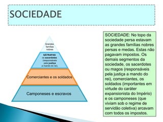 SOCIEDADESOCIEDADE: No topo da sociedade persa estavam as grandes famílias nobres persas e medas. Estas não pagavam impostos. Os demais segmentos da sociedade, os sacerdotes ou magos (responsáveis pela justiça a mando do rei), comerciantes, os soldados (importantes em virtude do caráter expansionista do Império) e os camponeses (que viviam sob o regime de servidão coletiva) arcavam com todos os impostos. 