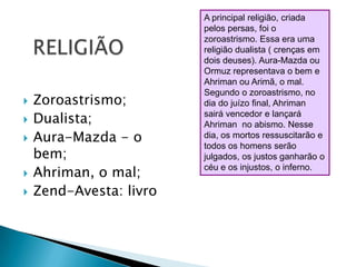 A principal religião, criada pelos persas, foi o zoroastrismo. Essa era uma religião dualista ( crenças em dois deuses). Aura-Mazda ou Ormuz representava o bem e Ahriman ou Arimã, o mal. Segundo o zoroastrismo, no dia do juízo final, Ahriman  sairá vencedor e lançará Ahriman  no abismo. Nesse dia, os mortos ressuscitarão e todos os homens serão julgados, os justos ganharão o céu e os injustos, o inferno. RELIGIÃOZoroastrismo;Dualista;Aura-Mazda - o bem;Ahriman, o mal;Zend-Avesta: livro