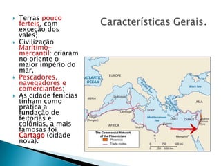 Características Gerais.Terras pouco férteis, com exceção dos vales;Civilização Marítimo-mercantil: criaram no oriente o maior império do mar,Pescadores, navegadores e comerciantes;As cidade fenícias tinham como prática a fundação de feitorias e colônias, a mais famosas foi Cartago (cidade nova). ->