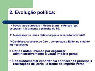 2. Evolução política: > Povos indo-europeus – Medos (norte) e Persas (sul) ocuparam inicialmente o planalto do Irã; >  A escassez de terras férteis forçou à expansão territorial : >   Cambises, sucessor de Ciro I, conquistou o Egito, no entanto morreu jovem; > Dario I notabilizou-se por organizar administrativamente o vasto império persa. * É de fundamental importância conhecer as principais realizações de Dario I à frente do Império Persa. 