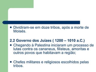 Dividiram-se em doze tribos, após a morte de Moisés. 2.2 Governo dos Juízes ( 1200 – 1010 a.C.) Chegando à Palestina iniciaram um processo de lutas contra os cananeus, filisteus, amoritas e outros povos que habitavam a região; Chefes militares e religiosos escolhidos pelas tribos. 