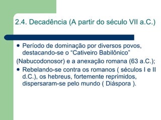 2.4. Decadência (A partir do século VII a.C.) Período de dominação por diversos povos, destacando-se o “Cativeiro Babilônico”  (Nabucodonosor) e a anexação romana (63 a.C.); Rebelando-se contra os romanos ( séculos I e II d.C.), os hebreus, fortemente reprimidos, dispersaram-se pelo mundo ( Diáspora ). 
