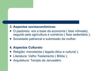 3. Aspectos socioeconômicos: O pastoreio  era a base da economia ( fase nômade), seguido pela agricultura e comércio ( fase sedentária ); Sociedade patriarcal e submissão da mulher. 4. Aspectos Culturais: Religião: monoteísta ( legado ético e cultural ); Literatura: Velho Testamento ( Bíblia ); Arquitetura: Templo de Jerusalém. 