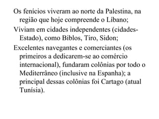 Os fenícios viveram ao norte da Palestina, na
região que hoje compreende o Líbano;
Viviam em cidades independentes (cidades-
Estado), como Biblos, Tiro, Sidon;
Excelentes navegantes e comerciantes (os
primeiros a dedicarem-se ao comércio
internacional), fundaram colônias por todo o
Mediterrâneo (inclusive na Espanha); a
principal dessas colônias foi Cartago (atual
Tunísia).
 