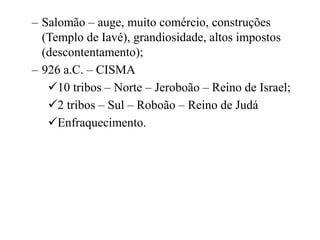 – Salomão – auge, muito comércio, construções
(Templo de Iavé), grandiosidade, altos impostos
(descontentamento);
– 926 a.C. – CISMA
10 tribos – Norte – Jeroboão – Reino de Israel;
2 tribos – Sul – Roboão – Reino de Judá
Enfraquecimento.
 