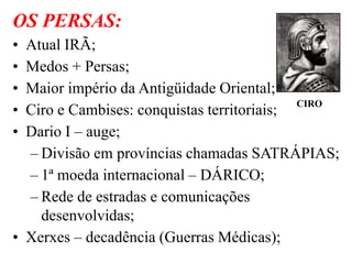OS PERSAS:
• Atual IRÃ;
• Medos + Persas;
• Maior império da Antigüidade Oriental;
• Ciro e Cambises: conquistas territoriais;
• Dario I – auge;
– Divisão em províncias chamadas SATRÁPIAS;
– 1ª moeda internacional – DÁRICO;
– Rede de estradas e comunicações
desenvolvidas;
• Xerxes – decadência (Guerras Médicas);
CIRO
 