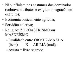 • Não influíam nos costumes dos dominados
(cobravam tributos e exigiam integração no
exército);
• Economia basicamente agrícola;
• Servidão coletiva;
• Religião: ZOROASTRISMO ou
MASDEÍSMO
–Dualidade entre ORMUZ-MAZDA
(bem) X ARIMÃ (mal);
–Avesta = livro sagrado.
 