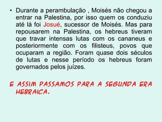 • Durante a perambulação , Moisés não chegou a
entrar na Palestina, por isso quem os conduziu
até lá foi Josué, sucessor de Moisés. Mas para
repousarem na Palestina, os hebreus tiveram
que travar intensas lutas com os cananeus e
posteriormente com os filisteus, povos que
ocuparam a região. Foram quase dois séculos
de lutas e nesse período os hebreus foram
governados pelos juízes.
E assim passamos para a segunda era
hebraica.

 