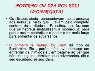 GOVERNO OU ERA DOS REIS
(MONARQUIA)
• Os filisteus ainda representavam muita ameaça
aos hebreus, visto que lutavam pelo completo
controle do território da Palestina. Isso fez com
que os hebreus instituíssem a monarquia, para
poder assim centralizar o poder e ter mais força
para enfrentar os adversários.
• O primeiro rei hebreu foi: Saul, da tribo de
Benjamim. Ele , porém não teve sucesso em
enfrentar os inimigos e , em batalha ao ver que
não conseguiria derrotar seus adversários, ele e
seu escudeiro se suicidam.

 