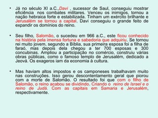 •

Já no século XI a.C.,Davi , sucessor de Saul, conseguiu mostrar
eficiência nos combates militares. Venceu os inimigos, tornou a
nação hebraica forte e estabilizada. Tinham um exército brilhante e
Jerusalém se tornou a capital. Davi conseguiu o grande feito de
expandir os domínios do reino.

•

Seu filho, Salomão, o sucedeu em 966 a.C., este ficou conhecido
na história pela imensa fortuna e sabedoria que adquiriu. Se tornou
rei muito jovem, segundo a Bíblia, sua primeira esposa foi a filha de
faraó, mas depois dela chegou a ter 700 esposas e 300
concubinas. Ampliou a participação no comércio, construiu várias
obras públicas, como o famoso templo de Jerusalém, dedicado a
Jeová. Os exageros iam da economia à cultura.

•

Mas haviam altos impostos e os camponeses trabalhavam muito
nas construções. Isso gerou descontentamento geral que piorou
com a morte de Salomão. O resultado foi que com o filho de
Salomão, o reino acabou se dividindo. Criando o  reino de Israel e o 
reino  de  Judá. Com as capitais em Samaria e Jerusalém,
respectivamente.

 
