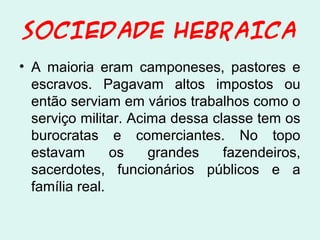 SOCIEDADE HEBRAICA
• A maioria eram camponeses, pastores e
escravos. Pagavam altos impostos ou
então serviam em vários trabalhos como o
serviço militar. Acima dessa classe tem os
burocratas e comerciantes. No topo
estavam
os
grandes
fazendeiros,
sacerdotes, funcionários públicos e a
família real.

 