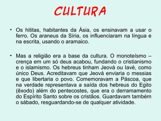 CULTURA
• Os hititas, habitantes da Ásia, os ensinavam a usar o
ferro. Os araneus da Síria, os influenciaram na língua e
na escrita, usando o aramaico.
• Mas a religião era a base da cultura. O monoteísmo –
crença em um só deus acabou, fundando o cristianismo
e o islamismo. Os hebreus tinham Jeová ou Iavé, como
único Deus. Acreditavam que Jeová enviaria o messias
e que libertaria o povo. Comemoravam a Páscoa, que
na verdade representava a saída dos hebreus do Egito
(êxodo) além do pentecostes, que era o derramamento
do Espírito Santo sobre os cristãos. Guardavam também
o sábado, resguardando-se de qualquer atividade.

 
