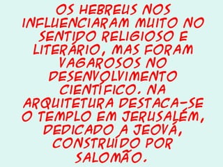 Os hebreus nos
influenciaram muito no
sentido religioso e
literário, mas foram
vagarosos no
desenvolvimento
científico. Na
arquitetura destaca-se
o Templo em Jerusalém,
dedicado a Jeová,
construído por
Salomão.

 