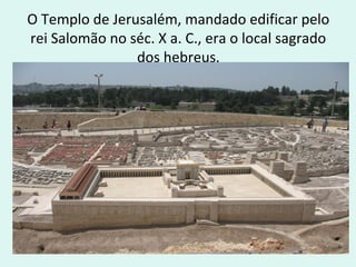 O Templo de Jerusalém, mandado edificar pelo
rei Salomão no séc. X a. C., era o local sagrado
dos hebreus.

 