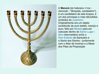 A Menorá (do hebraico ‫ מנורה‬menorah - "lâmpada, candelabro"),
é um candelabro de sete braços, é
um dos principais e mais difundidos
símbolos do Judaísmo.
Originalmente era um objeto
constituído de ouro batido, maciço e
puro, feito por Moisés para ser
colocado dentro do Santo Lugar átrio intermediário entre o
Átrio Exterior do Santuário e
o Santo dos Santos - juntamente
com o Altar de Incenso e a Mesa
dos Pães da Proposição

 