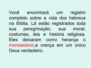 Você
encontrará
um
registro
completo sobre a vida dos hebreus
na Bíblia. Lá estão registrados toda
sua
peregrinação,
sua
moral,
costumes, leis e história religiosa.
Eles deixaram como herança o
monoteísmo,a crença em um único
Deus verdadeiro.

 