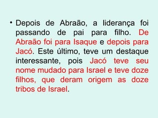 • Depois de Abraão, a liderança foi
passando de pai para filho. De
Abraão foi para Isaque e depois para
Jacó. Este último, teve um destaque
interessante, pois Jacó teve seu
nome mudado para Israel e teve doze
filhos, que deram origem as doze
tribos de Israel.

 