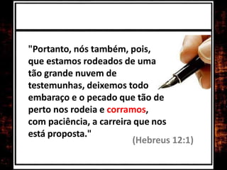 "Portanto, nós também, pois,
que estamos rodeados de uma
tão grande nuvem de
testemunhas, deixemos todo
embaraço e o pecado que tão de
perto nos rodeia e corramos,
com paciência, a carreira que nos
está proposta."
(Hebreus 12:1)
 