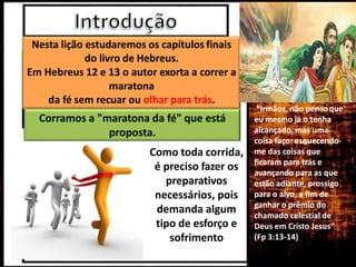 Nesta lição estudaremos os capítulos finais
do livro de Hebreus.
Em Hebreus 12 e 13 o autor exorta a correr a
maratona
da fé sem recuar ou olhar para trás.
Corramos a "maratona da fé" que está
proposta.
Como toda corrida,
é preciso fazer os
preparativos
necessários, pois
demanda algum
tipo de esforço e
sofrimento
“Irmãos, não pensoque
eu mesmo já o tenha
alcançado, mas uma
coisa faço: esquecendo-
me das coisas que
ficaram para trás e
avançando para as que
estão adiante, prossigo
para o alvo, a fim de
ganhar o prêmio do
chamado celestial de
Deus em Cristo Jesus”
(Fp 3:13-14)
 